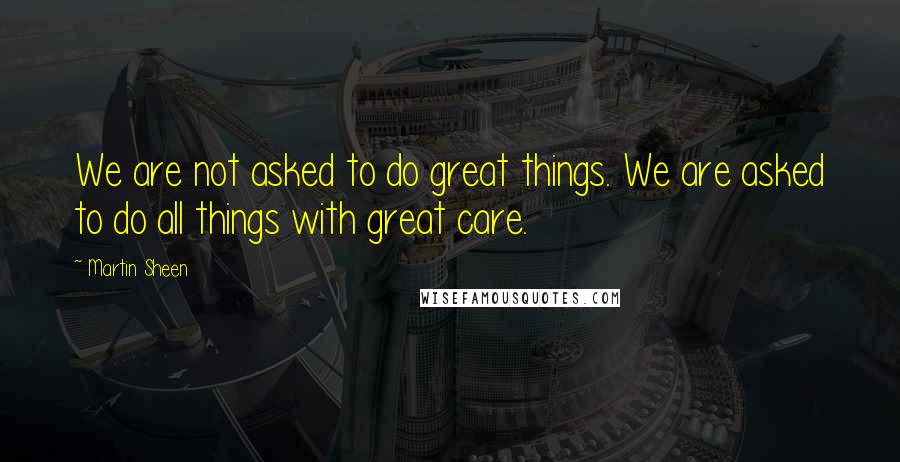 Martin Sheen quotes: We are not asked to do great things. We are asked to do all things with great care.