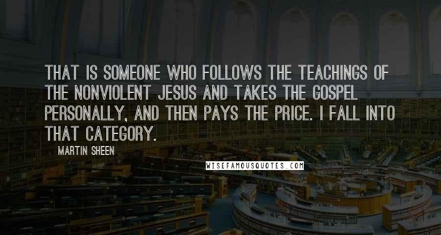 Martin Sheen quotes: That is someone who follows the teachings of the nonviolent Jesus and takes the gospel personally, and then pays the price. I fall into that category. Martin Sheen quotes: That is someone who follows the teachings of the nonviolent Jesus and takes the gospel personally, and then pays the price. I fall into that category.