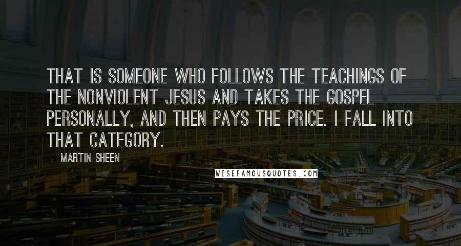 Martin Sheen quotes: That is someone who follows the teachings of the nonviolent Jesus and takes the gospel personally, and then pays the price. I fall into that category.