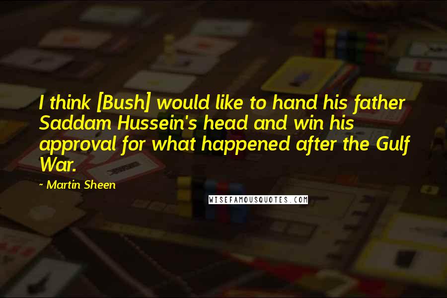 Martin Sheen quotes: I think [Bush] would like to hand his father Saddam Hussein's head and win his approval for what happened after the Gulf War.