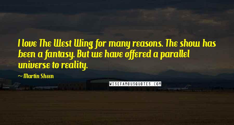 Martin Sheen quotes: I love The West Wing for many reasons. The show has been a fantasy. But we have offered a parallel universe to reality. Martin Sheen quotes: I love The West Wing for many reasons. The show has been a fantasy. But we have offered a parallel universe to reality.