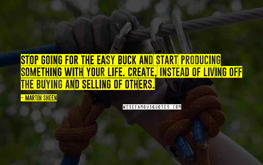 Martin Sheen quotes: Stop going for the easy buck and start producing something with your life. Create, instead of living off the buying and selling of others.