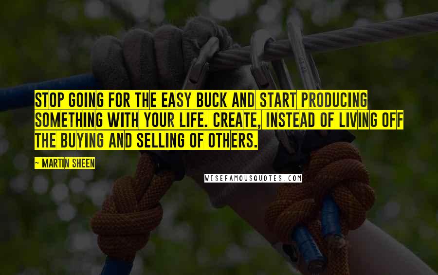 Martin Sheen quotes: Stop going for the easy buck and start producing something with your life. Create, instead of living off the buying and selling of others. Martin Sheen quotes: Stop going for the easy buck and start producing something with your life. Create, instead of living off the buying and selling of others.