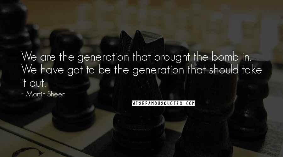 Martin Sheen quotes: We are the generation that brought the bomb in. We have got to be the generation that should take it out.