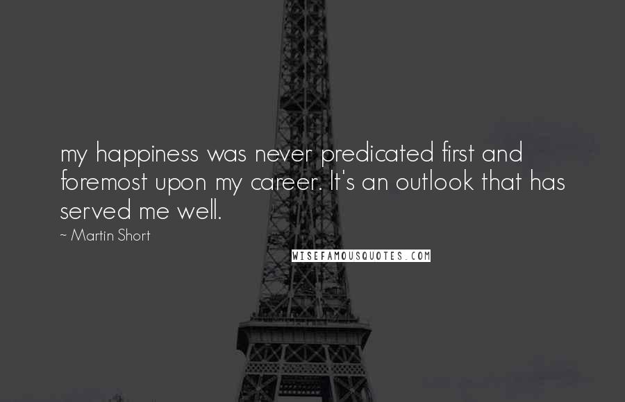 Martin Short quotes: my happiness was never predicated first and foremost upon my career. It's an outlook that has served me well.