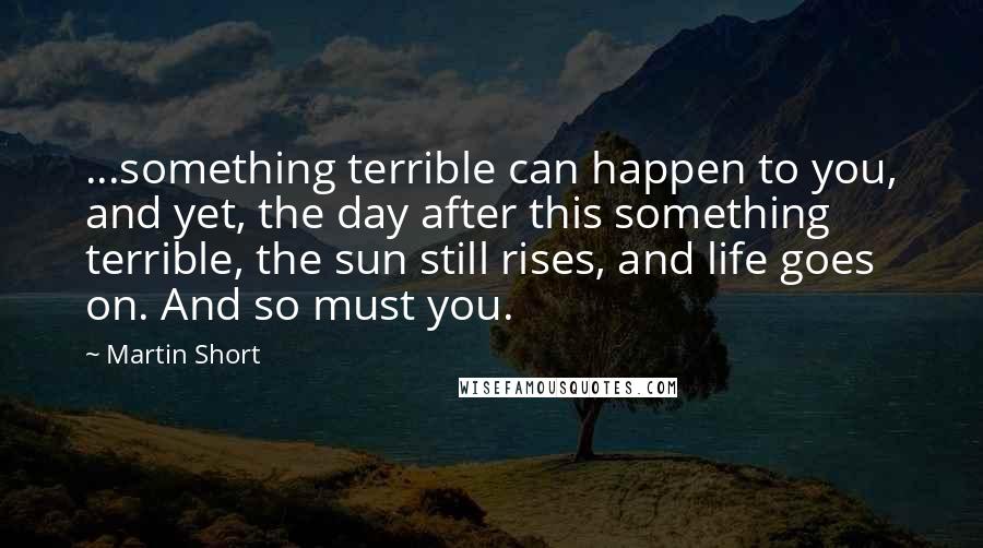 Martin Short quotes: ...something terrible can happen to you, and yet, the day after this something terrible, the sun still rises, and life goes on. And so must you.