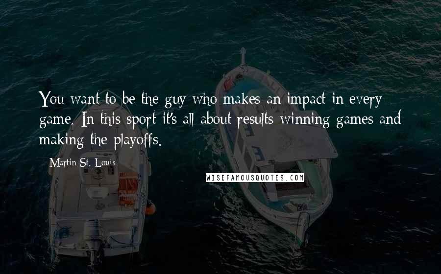 Martin St. Louis quotes: You want to be the guy who makes an impact in every game. In this sport it's all about results-winning games and making the playoffs. Martin St. Louis quotes: You want to be the guy who makes an impact in every game. In this sport it's all about results-winning games and making the playoffs.