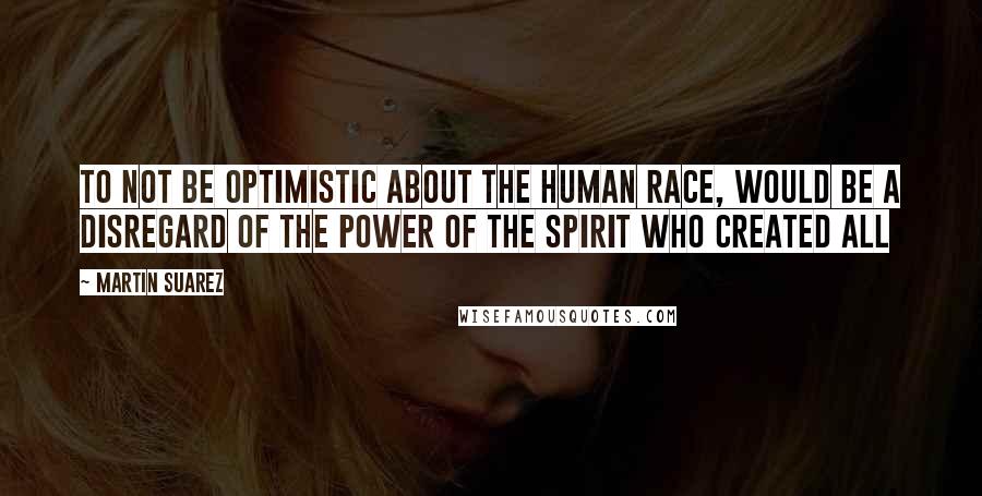 Martin Suarez quotes: To not be optimistic about the human race, would be a disregard of the power of the Spirit who created All