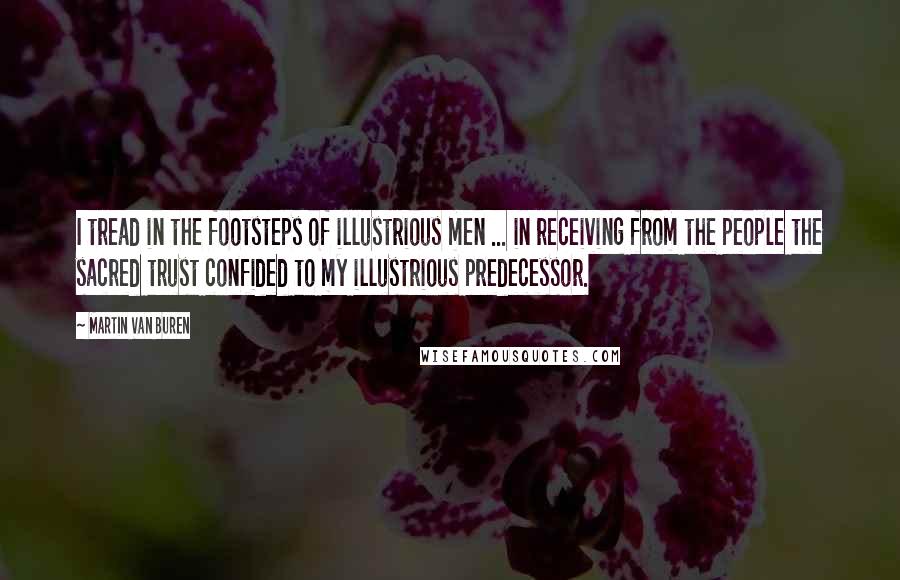 Martin Van Buren quotes: I tread in the footsteps of illustrious men ... in receiving from the people the sacred trust confided to my illustrious predecessor.