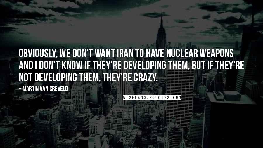 Martin Van Creveld quotes: Obviously, we don't want Iran to have nuclear weapons and I don't know if they're developing them, but if they're not developing them, they're crazy.