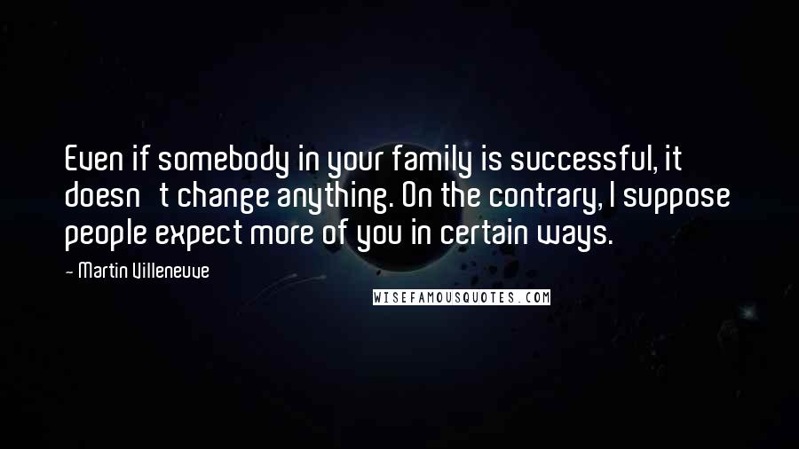 Martin Villeneuve quotes: Even if somebody in your family is successful, it doesn't change anything. On the contrary, I suppose people expect more of you in certain ways. Martin Villeneuve quotes: Even if somebody in your family is successful, it doesn't change anything. On the contrary, I suppose people expect more of you in certain ways.