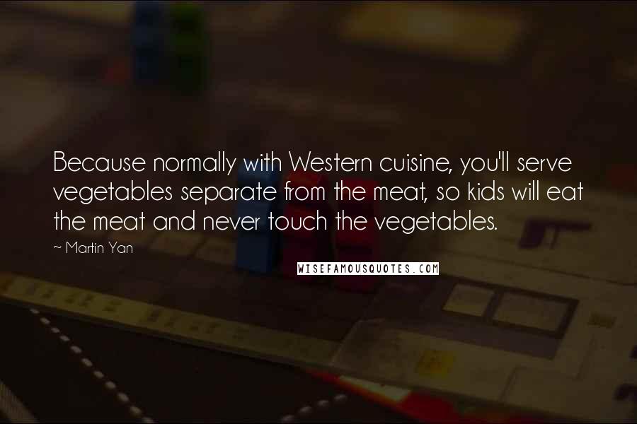 Martin Yan quotes: Because normally with Western cuisine, you'll serve vegetables separate from the meat, so kids will eat the meat and never touch the vegetables.