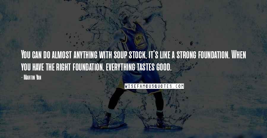 Martin Yan quotes: You can do almost anything with soup stock, it's like a strong foundation. When you have the right foundation, everything tastes good.