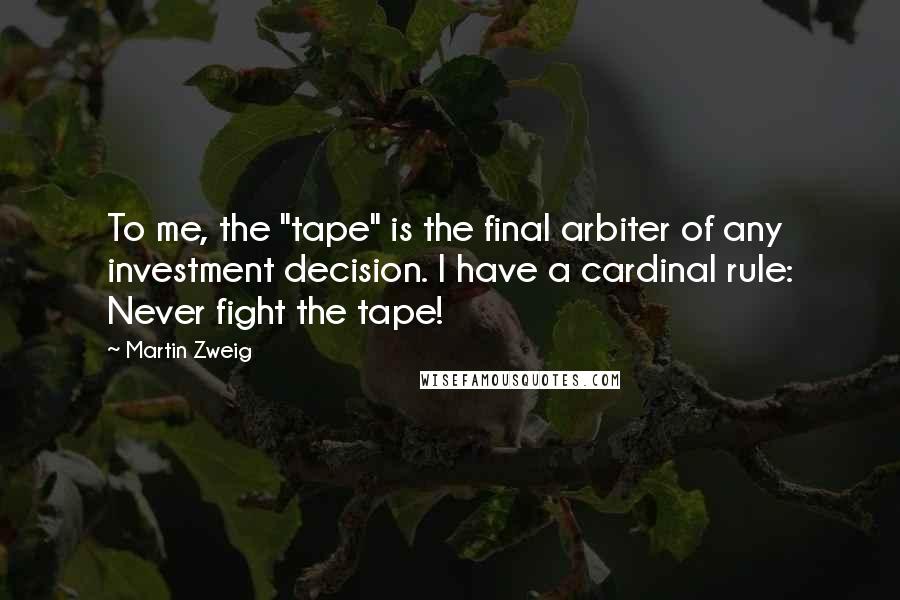 Martin Zweig quotes: To me, the "tape" is the final arbiter of any investment decision. I have a cardinal rule: Never fight the tape!