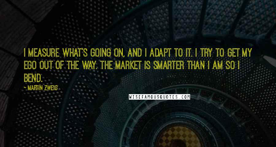 Martin Zweig quotes: I measure what's going on, and I adapt to it. I try to get my ego out of the way. The market is smarter than I am so I bend.