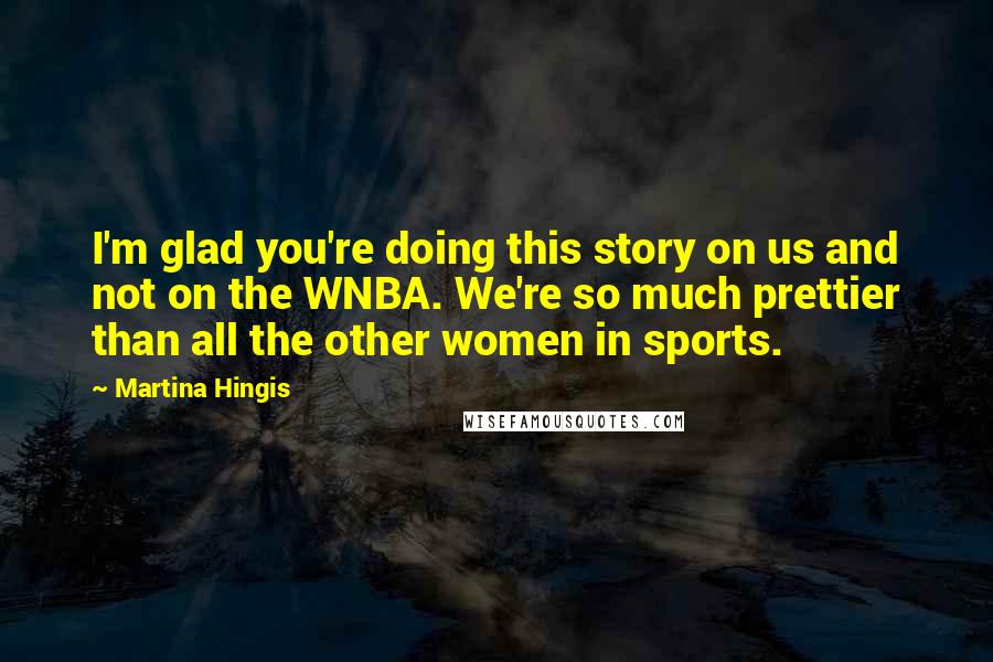 Martina Hingis quotes: I'm glad you're doing this story on us and not on the WNBA. We're so much prettier than all the other women in sports. Martina Hingis quotes: I'm glad you're doing this story on us and not on the WNBA. We're so much prettier than all the other women in sports.
