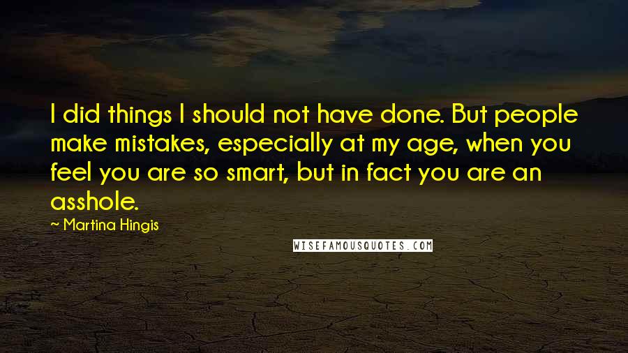 Martina Hingis quotes: I did things I should not have done. But people make mistakes, especially at my age, when you feel you are so smart, but in fact you are an asshole. Martina Hingis quotes: I did things I should not have done. But people make mistakes, especially at my age, when you feel you are so smart, but in fact you are an asshole.