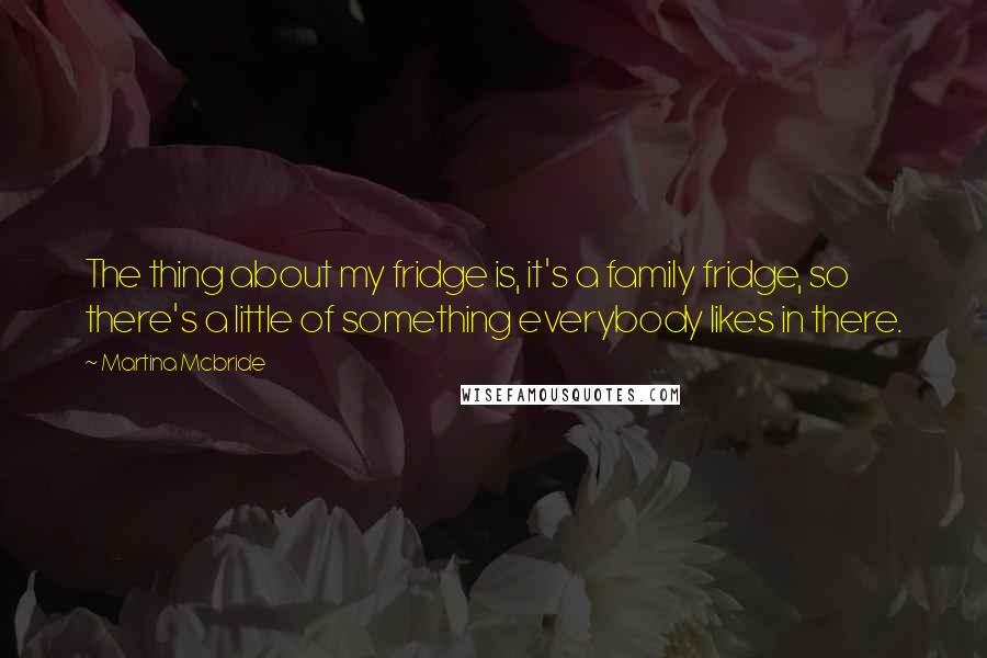 Martina Mcbride quotes: The thing about my fridge is, it's a family fridge, so there's a little of something everybody likes in there. Martina Mcbride quotes: The thing about my fridge is, it's a family fridge, so there's a little of something everybody likes in there.