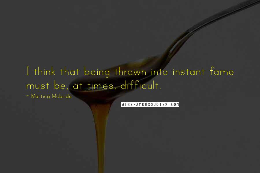 Martina Mcbride quotes: I think that being thrown into instant fame must be, at times, difficult.