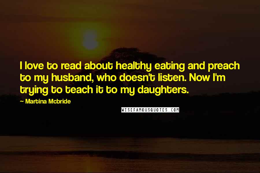 Martina Mcbride quotes: I love to read about healthy eating and preach to my husband, who doesn't listen. Now I'm trying to teach it to my daughters.