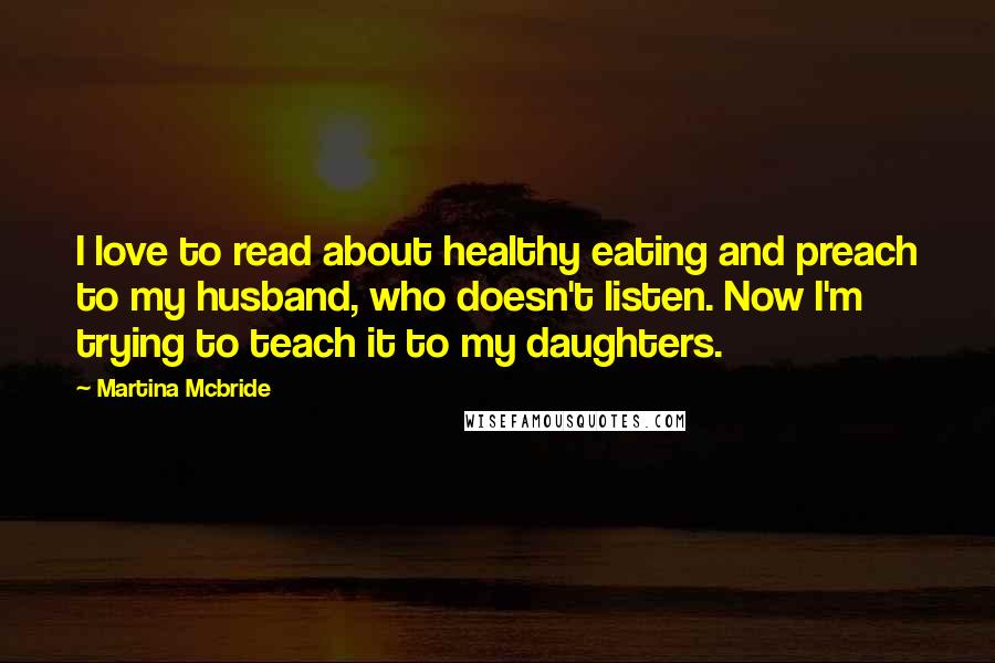 Martina Mcbride quotes: I love to read about healthy eating and preach to my husband, who doesn't listen. Now I'm trying to teach it to my daughters. Martina Mcbride quotes: I love to read about healthy eating and preach to my husband, who doesn't listen. Now I'm trying to teach it to my daughters.