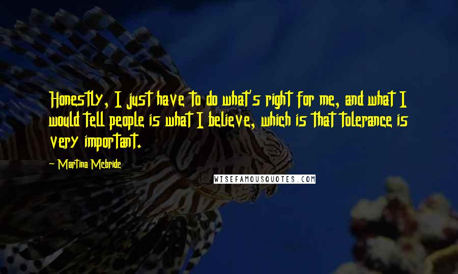 Martina Mcbride quotes: Honestly, I just have to do what's right for me, and what I would tell people is what I believe, which is that tolerance is very important. Martina Mcbride quotes: Honestly, I just have to do what's right for me, and what I would tell people is what I believe, which is that tolerance is very important.