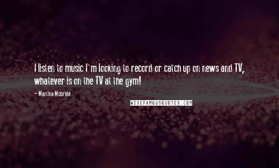 Martina Mcbride quotes: I listen to music I'm looking to record or catch up on news and TV, whatever is on the TV at the gym! Martina Mcbride quotes: I listen to music I'm looking to record or catch up on news and TV, whatever is on the TV at the gym!