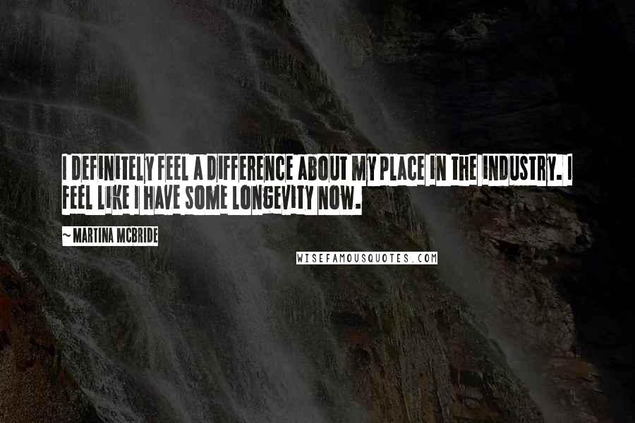 Martina Mcbride quotes: I definitely feel a difference about my place in the industry. I feel like I have some longevity now. Martina Mcbride quotes: I definitely feel a difference about my place in the industry. I feel like I have some longevity now.