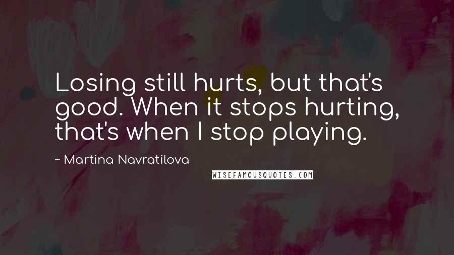 Martina Navratilova quotes: Losing still hurts, but that's good. When it stops hurting, that's when I stop playing.