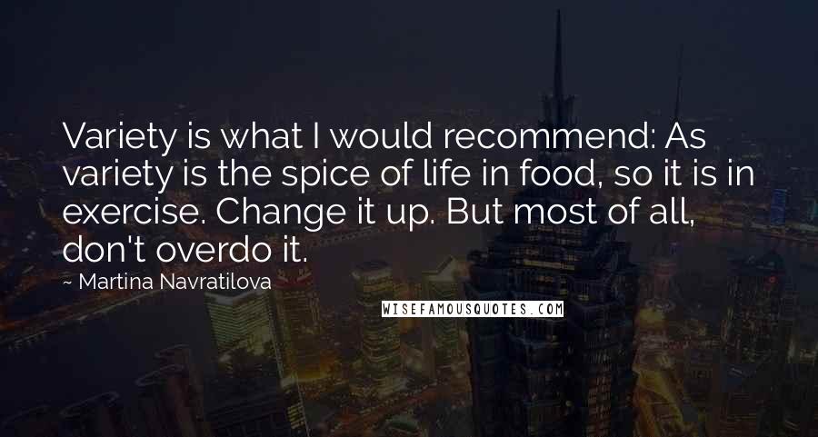 Martina Navratilova quotes: Variety is what I would recommend: As variety is the spice of life in food, so it is in exercise. Change it up. But most of all, don't overdo it.