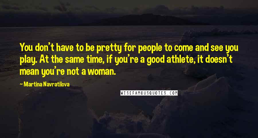 Martina Navratilova quotes: You don't have to be pretty for people to come and see you play. At the same time, if you're a good athlete, it doesn't mean you're not a woman.