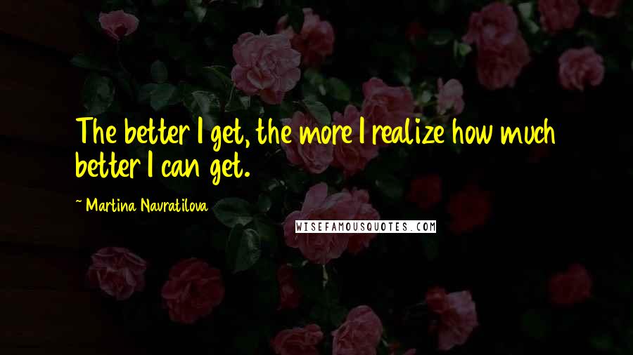 Martina Navratilova quotes: The better I get, the more I realize how much better I can get.