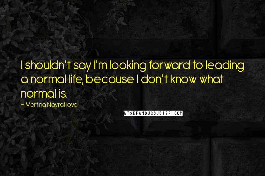 Martina Navratilova quotes: I shouldn't say I'm looking forward to leading a normal life, because I don't know what normal is.