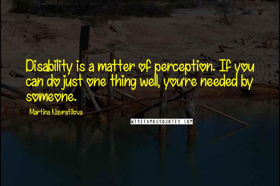 Martina Navratilova quotes: Disability is a matter of perception. If you can do just one thing well, you're needed by someone.