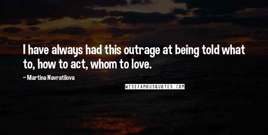 Martina Navratilova quotes: I have always had this outrage at being told what to, how to act, whom to love.