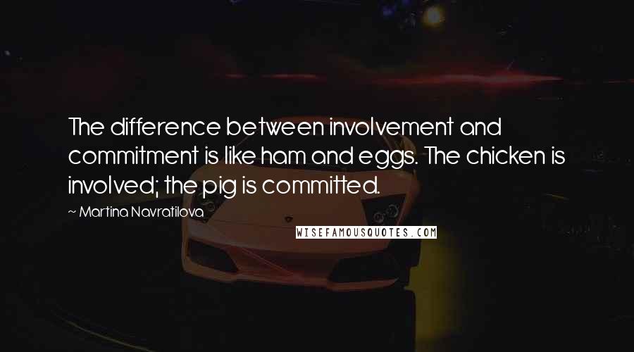 Martina Navratilova quotes: The difference between involvement and commitment is like ham and eggs. The chicken is involved; the pig is committed.