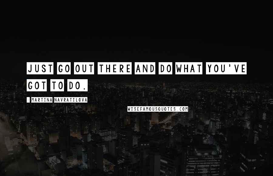 Martina Navratilova quotes: Just go out there and do what you've got to do.