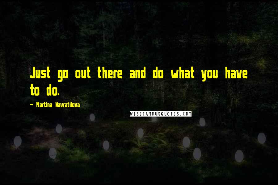 Martina Navratilova quotes: Just go out there and do what you have to do.