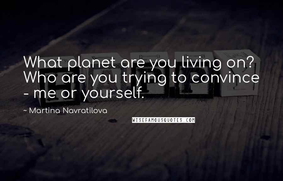 Martina Navratilova quotes: What planet are you living on? Who are you trying to convince - me or yourself.