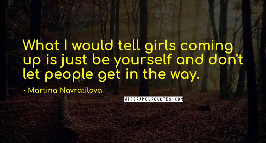 Martina Navratilova quotes: What I would tell girls coming up is just be yourself and don't let people get in the way.