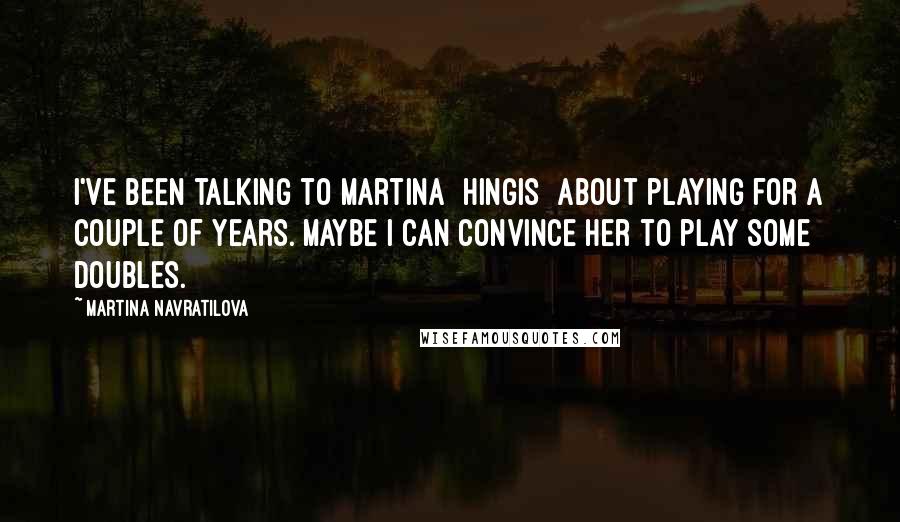 Martina Navratilova quotes: I've been talking to Martina [Hingis] about playing for a couple of years. Maybe I can convince her to play some doubles.