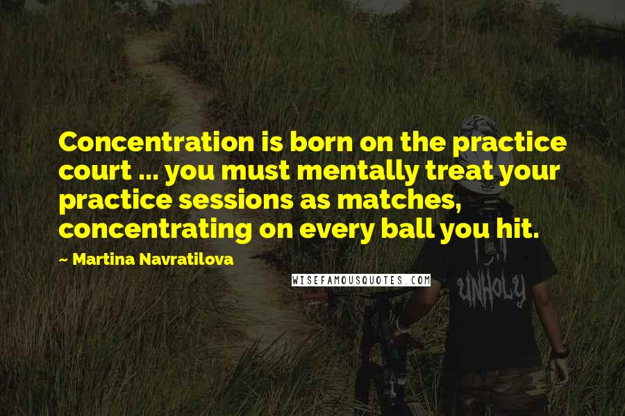 Martina Navratilova quotes: Concentration is born on the practice court ... you must mentally treat your practice sessions as matches, concentrating on every ball you hit.