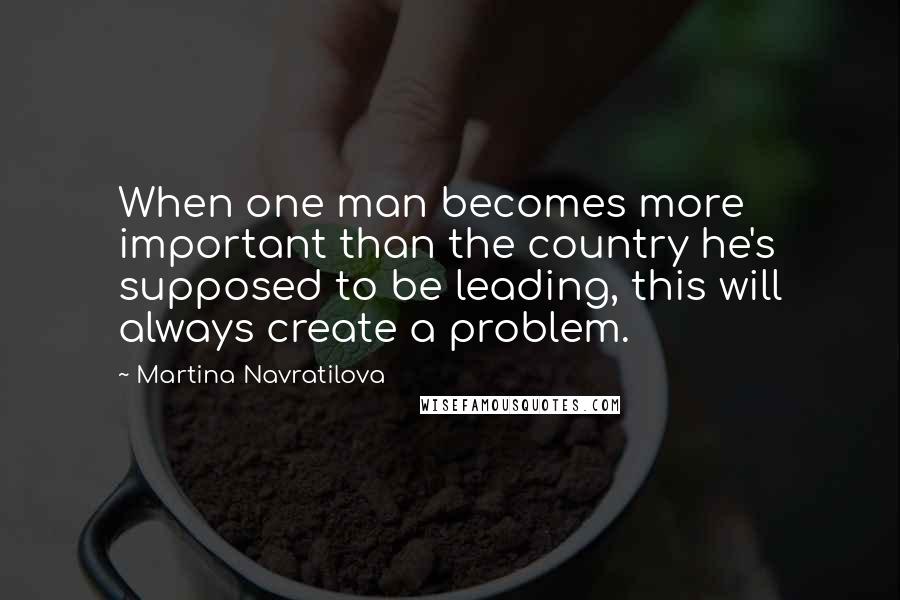 Martina Navratilova quotes: When one man becomes more important than the country he's supposed to be leading, this will always create a problem.