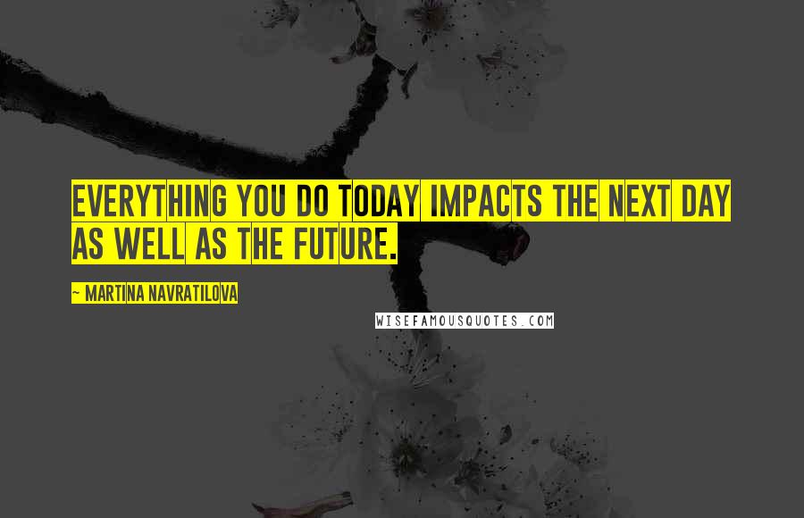 Martina Navratilova quotes: Everything you do today impacts the next day as well as the future.