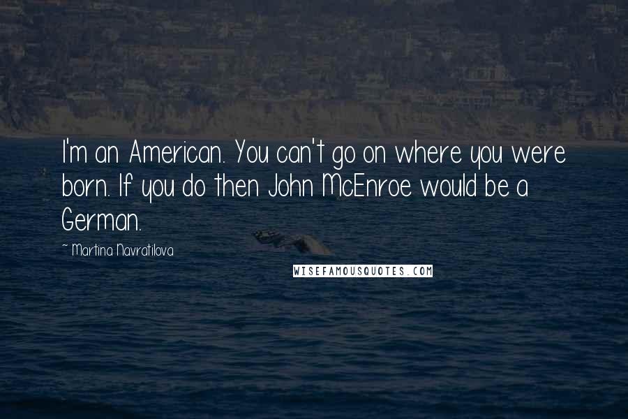 Martina Navratilova quotes: I'm an American. You can't go on where you were born. If you do then John McEnroe would be a German.