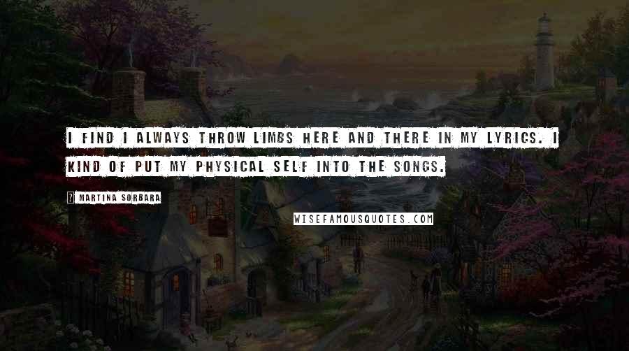 Martina Sorbara quotes: I find I always throw limbs here and there in my lyrics. I kind of put my physical self into the songs. Martina Sorbara quotes: I find I always throw limbs here and there in my lyrics. I kind of put my physical self into the songs.