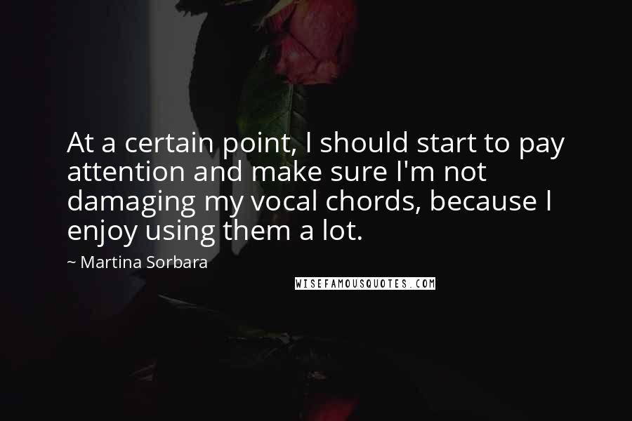 Martina Sorbara quotes: At a certain point, I should start to pay attention and make sure I'm not damaging my vocal chords, because I enjoy using them a lot. Martina Sorbara quotes: At a certain point, I should start to pay attention and make sure I'm not damaging my vocal chords, because I enjoy using them a lot.