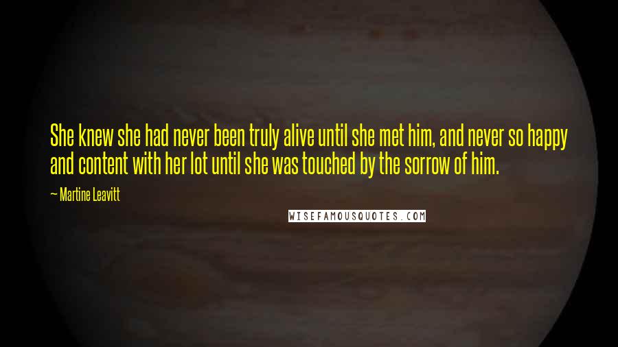 Martine Leavitt quotes: She knew she had never been truly alive until she met him, and never so happy and content with her lot until she was touched by the sorrow of him. Martine Leavitt quotes: She knew she had never been truly alive until she met him, and never so happy and content with her lot until she was touched by the sorrow of him.