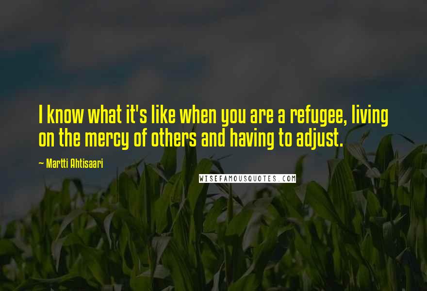 Martti Ahtisaari quotes: I know what it's like when you are a refugee, living on the mercy of others and having to adjust.