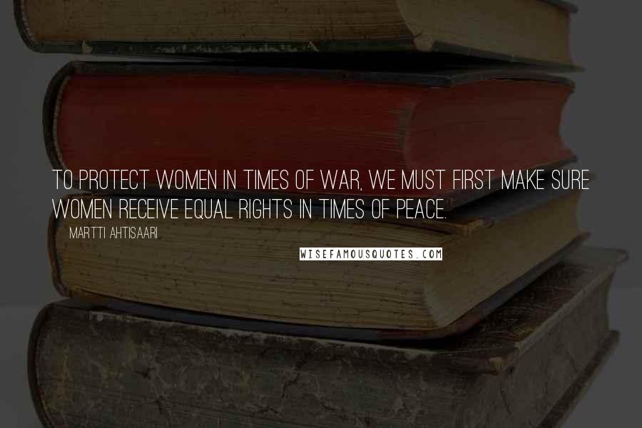 Martti Ahtisaari quotes: To protect women in times of war, we must first make sure women receive equal rights in times of peace.